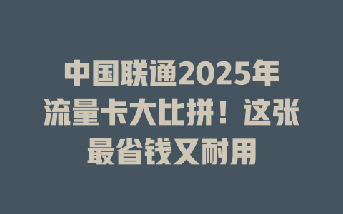 中国联通2025年流量卡大比拼！这张最省钱又耐用