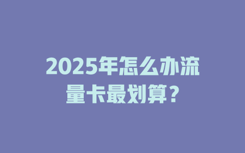 2025年怎么办流量卡最划算？
