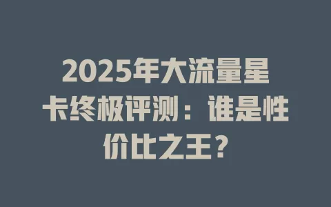 2025年大流量星卡终极评测：谁是性价比之王？