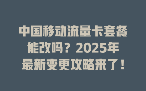 中国移动流量卡套餐能改吗？2025年最新变更攻略来了！