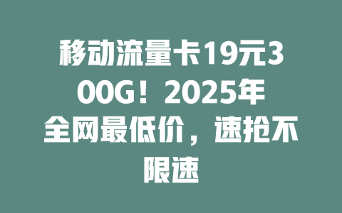 移动流量卡19元300G！2025年全网最低价，速抢不限速