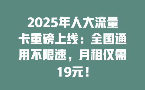 2025年人大流量卡重磅上线：全国通用不限速，月租仅需19元！
