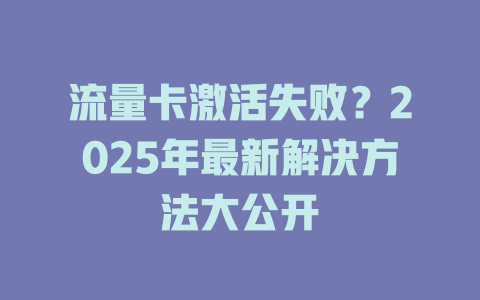 流量卡激活失败？2025年最新解决方法大公开
