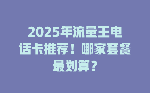 2025年流量王电话卡推荐！哪家套餐最划算？