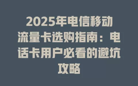 2025年电信移动流量卡选购指南：电话卡用户必看的避坑攻略