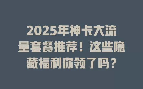 2025年神卡大流量套餐推荐！这些隐藏福利你领了吗？
