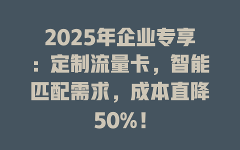 2025年企业专享：定制流量卡，智能匹配需求，成本直降50%！