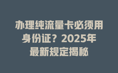 办理纯流量卡必须用身份证？2025年最新规定揭秘