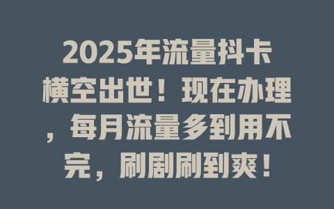 2025年流量抖卡横空出世！现在办理，每月流量多到用不完，刷剧刷到爽！