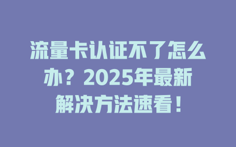 流量卡认证不了怎么办？2025年最新解决方法速看！