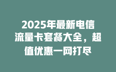 2025年最新电信流量卡套餐大全，超值优惠一网打尽