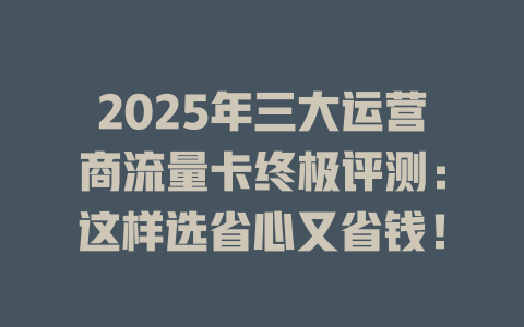 2025年三大运营商流量卡终极评测：这样选省心又省钱！