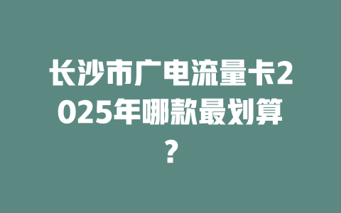 长沙市广电流量卡2025年哪款最划算？