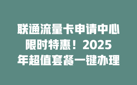 联通流量卡申请中心限时特惠！2025年超值套餐一键办理