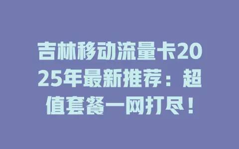 吉林移动流量卡2025年最新推荐：超值套餐一网打尽！