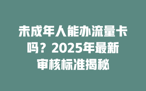 未成年人能办流量卡吗？2025年最新审核标准揭秘