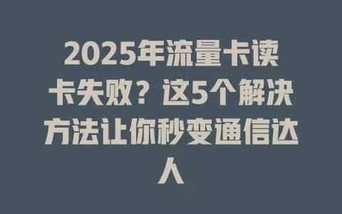 2025年流量卡读卡失败？这5个解决方法让你秒变通信达人