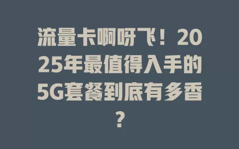 流量卡啊呀飞！2025年最值得入手的5G套餐到底有多香？