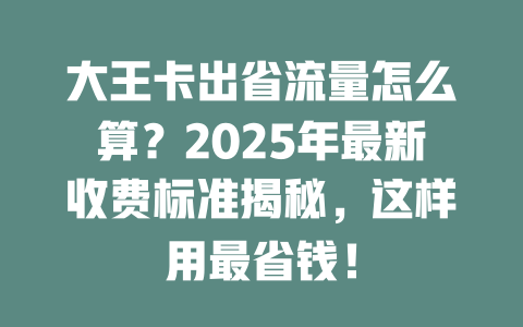 大王卡出省流量怎么算？2025年最新收费标准揭秘，这样用最省钱！