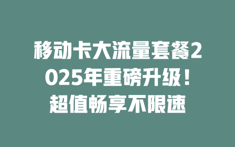 移动卡大流量套餐2025年重磅升级！超值畅享不限速