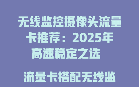 无线监控摄像头流量卡推荐：2025年高速稳定之选  

流量卡搭配无线监控摄像头，全天候监控无忧  

2025年无线监控摄像头专用流量卡，省心又省钱  

无线监控摄像头流量卡攻略：信号强、资费低  

无线监控摄像头流量卡怎么选？