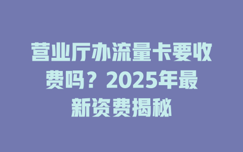 营业厅办流量卡要收费吗？2025年最新资费揭秘