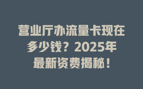 营业厅办流量卡现在多少钱？2025年最新资费揭秘！