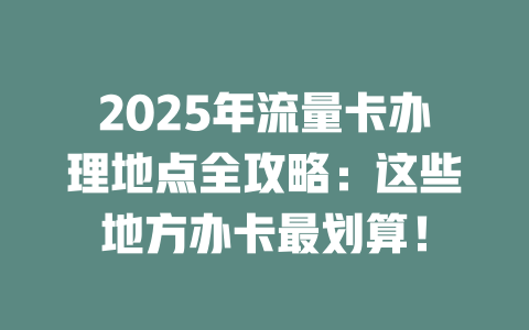 2025年流量卡办理地点全攻略：这些地方办卡最划算！
