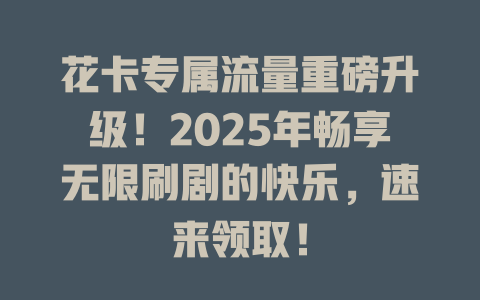 花卡专属流量重磅升级！2025年畅享无限刷剧的快乐，速来领取！