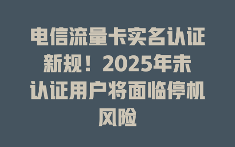 电信流量卡实名认证新规！2025年未认证用户将面临停机风险