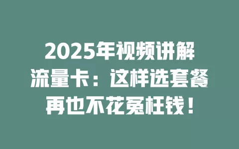 2025年视频讲解流量卡：这样选套餐再也不花冤枉钱！
