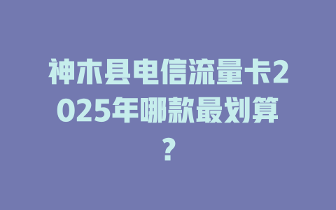 神木县电信流量卡2025年哪款最划算？