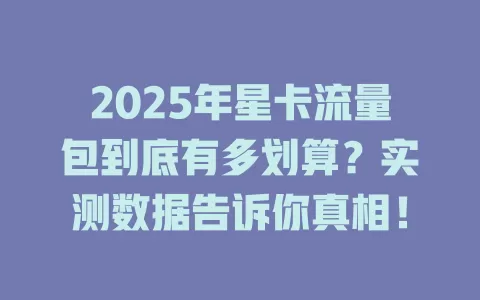 2025年星卡流量包到底有多划算？实测数据告诉你真相！
