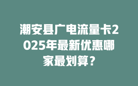 潮安县广电流量卡2025年最新优惠哪家最划算？