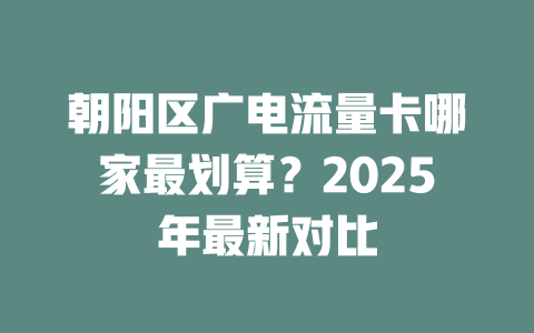 朝阳区广电流量卡哪家最划算？2025年最新对比