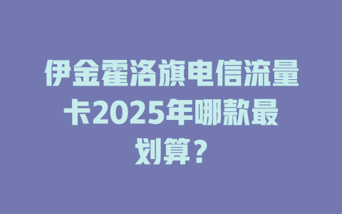 伊金霍洛旗电信流量卡2025年哪款最划算？