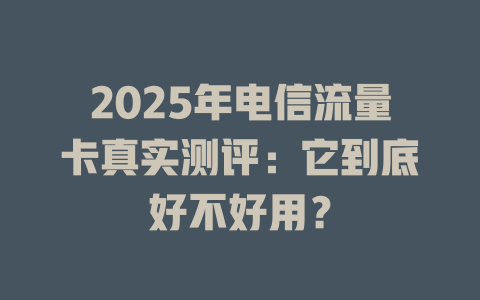 2025年电信流量卡真实测评：它到底好不好用？