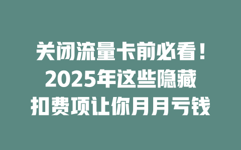 关闭流量卡前必看！2025年这些隐藏扣费项让你月月亏钱