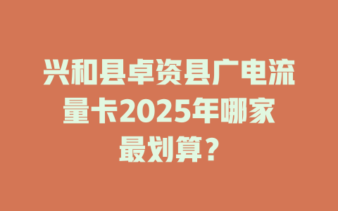 兴和县卓资县广电流量卡2025年哪家最划算？