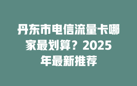 丹东市电信流量卡哪家最划算？2025年最新推荐