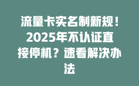 流量卡实名制新规！2025年不认证直接停机？速看解决办法