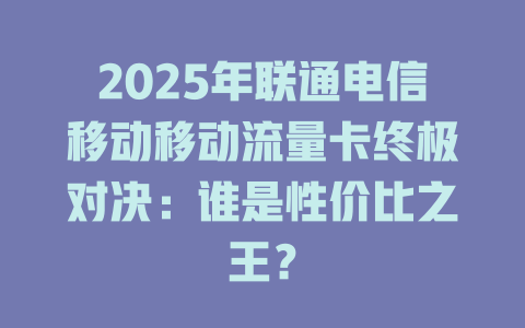 2025年联通电信移动移动流量卡终极对决：谁是性价比之王？