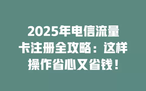 2025年电信流量卡注册全攻略：这样操作省心又省钱！