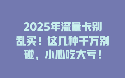 2025年流量卡别乱买！这几种千万别碰，小心吃大亏！