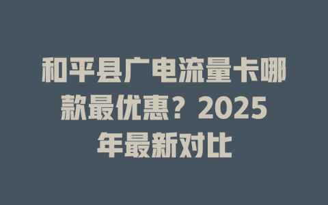 和平县广电流量卡哪款最优惠？2025年最新对比