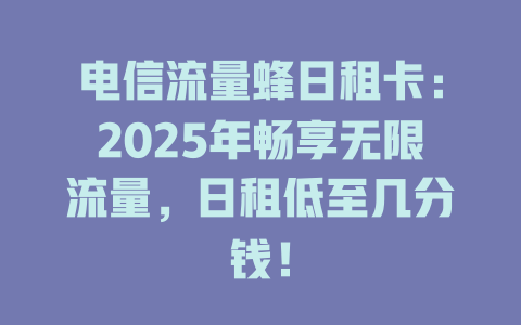 电信流量蜂日租卡：2025年畅享无限流量，日租低至几分钱！
