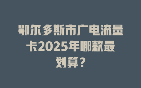 鄂尔多斯市广电流量卡2025年哪款最划算？