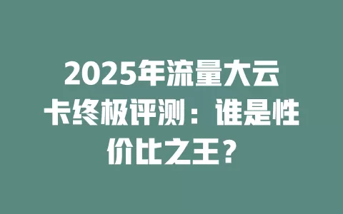 2025年流量大云卡终极评测：谁是性价比之王？