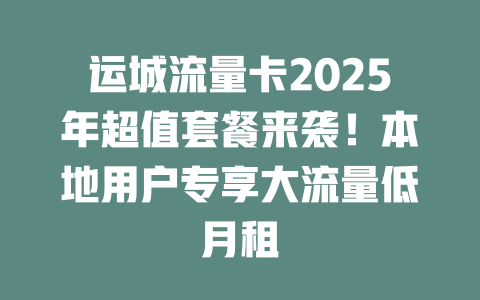运城流量卡2025年超值套餐来袭！本地用户专享大流量低月租