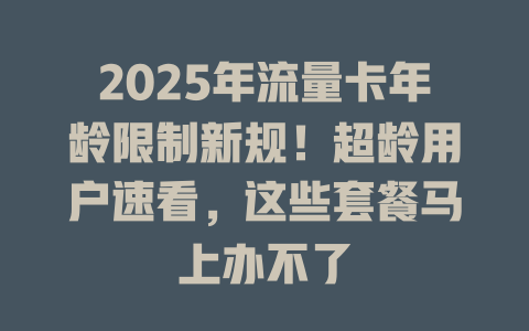 2025年流量卡年龄限制新规！超龄用户速看，这些套餐马上办不了